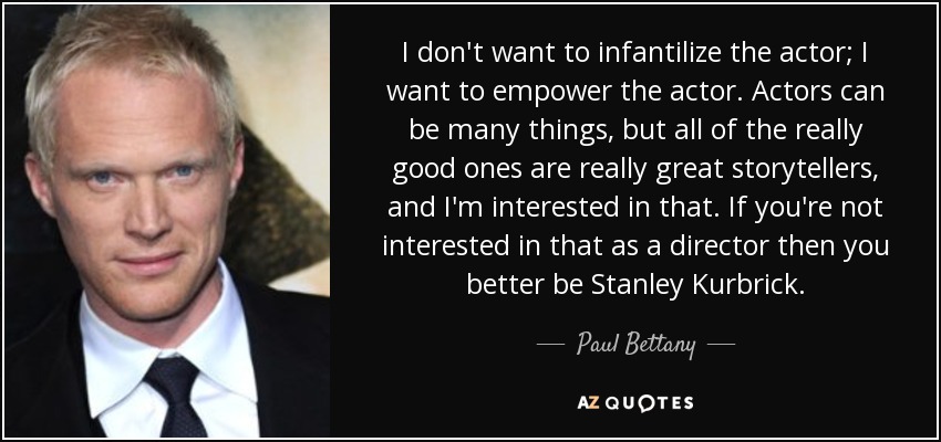 I don't want to infantilize the actor; I want to empower the actor. Actors can be many things, but all of the really good ones are really great storytellers, and I'm interested in that. If you're not interested in that as a director then you better be Stanley Kurbrick. - Paul Bettany