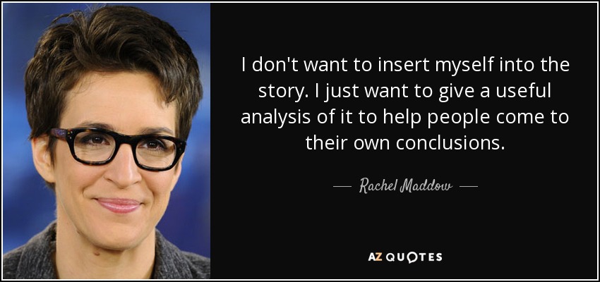 I don't want to insert myself into the story. I just want to give a useful analysis of it to help people come to their own conclusions. - Rachel Maddow