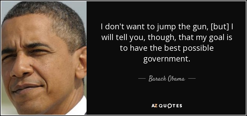 I don't want to jump the gun, [but] I will tell you, though, that my goal is to have the best possible government. - Barack Obama