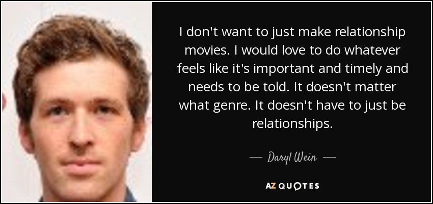 I don't want to just make relationship movies. I would love to do whatever feels like it's important and timely and needs to be told. It doesn't matter what genre. It doesn't have to just be relationships. - Daryl Wein