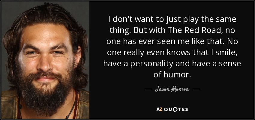 I don't want to just play the same thing. But with The Red Road, no one has ever seen me like that. No one really even knows that I smile, have a personality and have a sense of humor. - Jason Momoa
