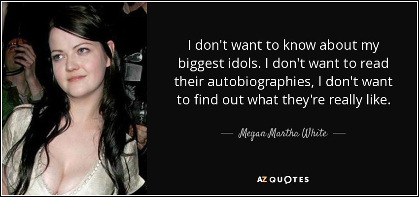 I don't want to know about my biggest idols. I don't want to read their autobiographies, I don't want to find out what they're really like. - Megan Martha White