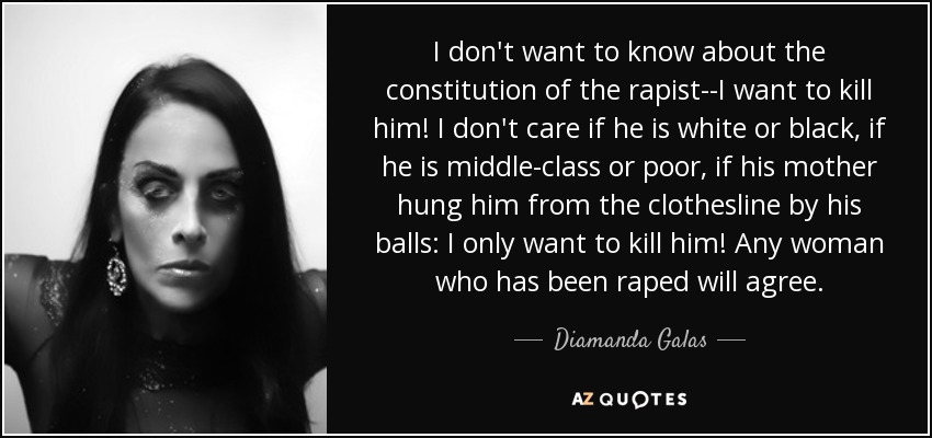 I don't want to know about the constitution of the rapist--I want to kill him! I don't care if he is white or black, if he is middle-class or poor, if his mother hung him from the clothesline by his balls: I only want to kill him! Any woman who has been raped will agree. - Diamanda Galas