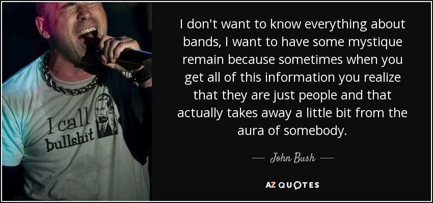 I don't want to know everything about bands, I want to have some mystique remain because sometimes when you get all of this information you realize that they are just people and that actually takes away a little bit from the aura of somebody. - John Bush