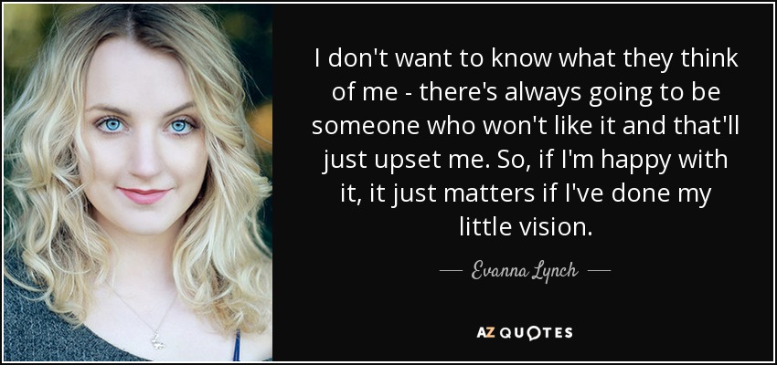 I don't want to know what they think of me - there's always going to be someone who won't like it and that'll just upset me. So, if I'm happy with it, it just matters if I've done my little vision. - Evanna Lynch