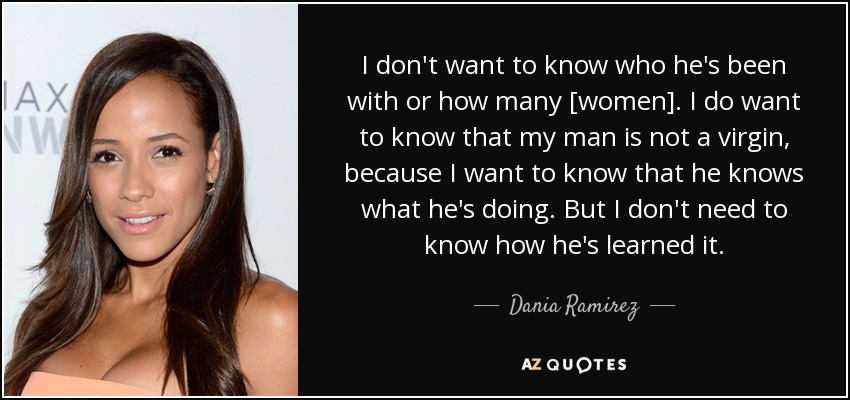 I don't want to know who he's been with or how many [women]. I do want to know that my man is not a virgin, because I want to know that he knows what he's doing. But I don't need to know how he's learned it. - Dania Ramirez