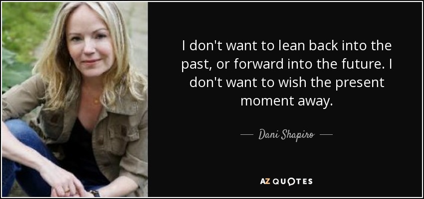 I don't want to lean back into the past, or forward into the future. I don't want to wish the present moment away. - Dani Shapiro