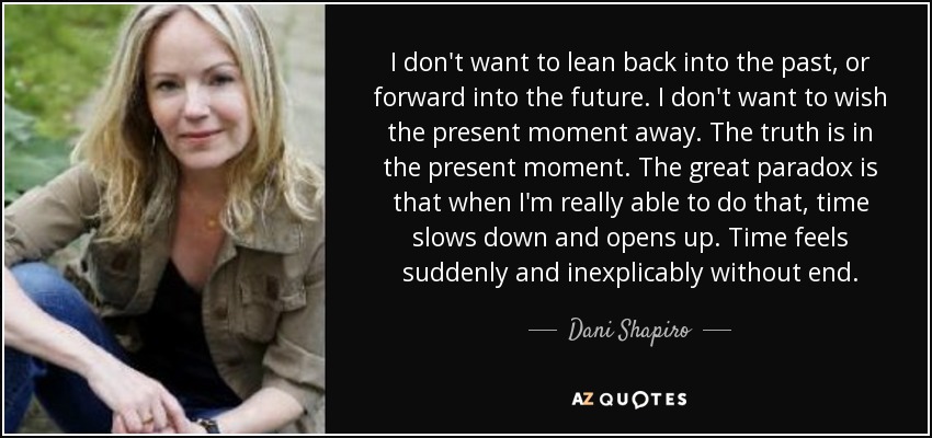 I don't want to lean back into the past, or forward into the future. I don't want to wish the present moment away. The truth is in the present moment. The great paradox is that when I'm really able to do that, time slows down and opens up. Time feels suddenly and inexplicably without end. - Dani Shapiro