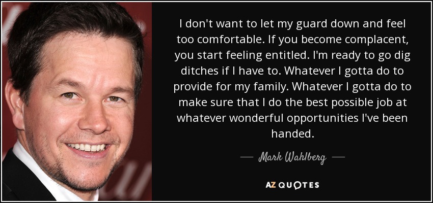I don't want to let my guard down and feel too comfortable. If you become complacent, you start feeling entitled. I'm ready to go dig ditches if I have to. Whatever I gotta do to provide for my family. Whatever I gotta do to make sure that I do the best possible job at whatever wonderful opportunities I've been handed. - Mark Wahlberg