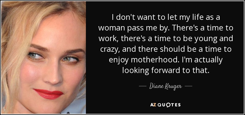 I don't want to let my life as a woman pass me by. There's a time to work, there's a time to be young and crazy, and there should be a time to enjoy motherhood. I'm actually looking forward to that. - Diane Kruger