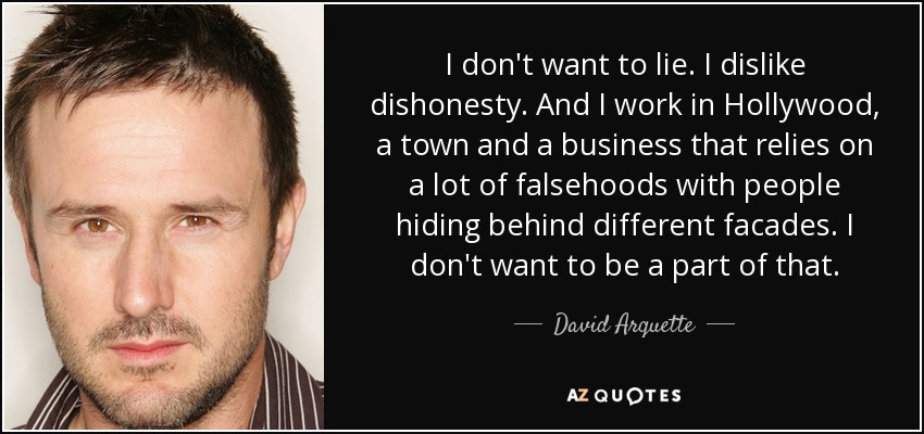 I don't want to lie. I dislike dishonesty. And I work in Hollywood, a town and a business that relies on a lot of falsehoods with people hiding behind different facades. I don't want to be a part of that. - David Arquette