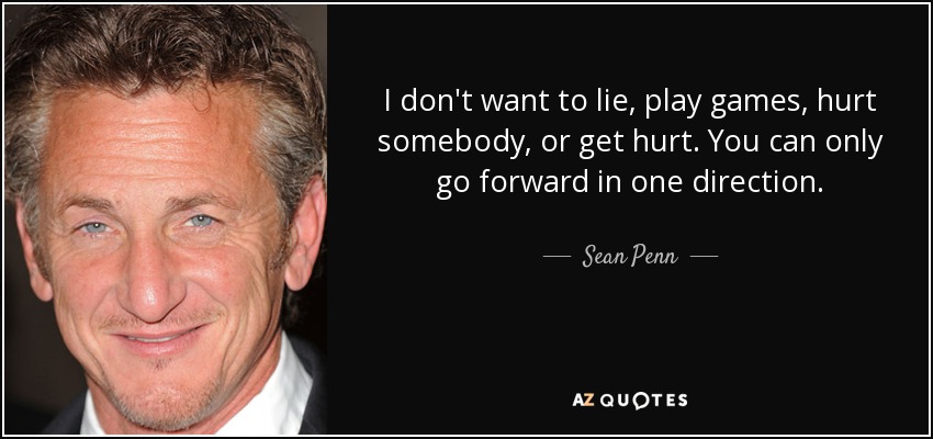 I don't want to lie, play games, hurt somebody, or get hurt. You can only go forward in one direction. - Sean Penn