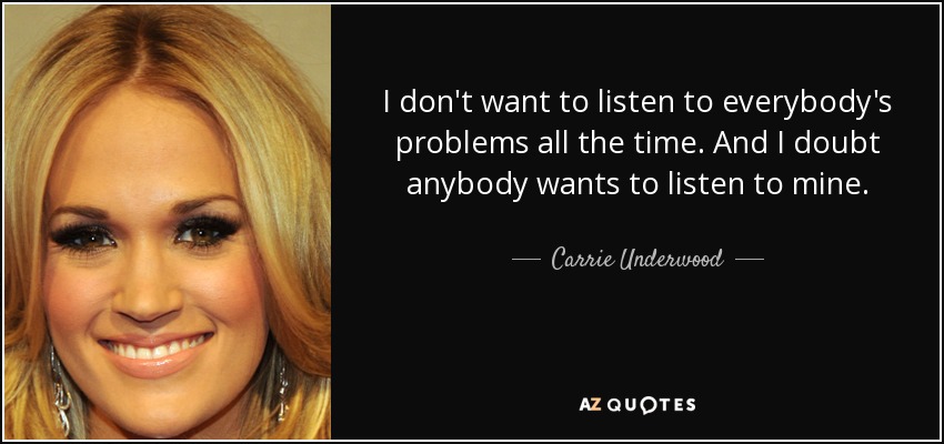 I don't want to listen to everybody's problems all the time. And I doubt anybody wants to listen to mine. - Carrie Underwood