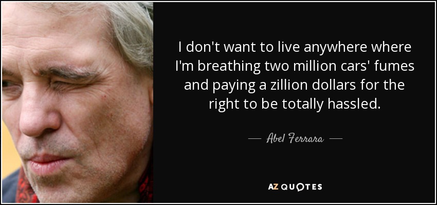 I don't want to live anywhere where I'm breathing two million cars' fumes and paying a zillion dollars for the right to be totally hassled. - Abel Ferrara