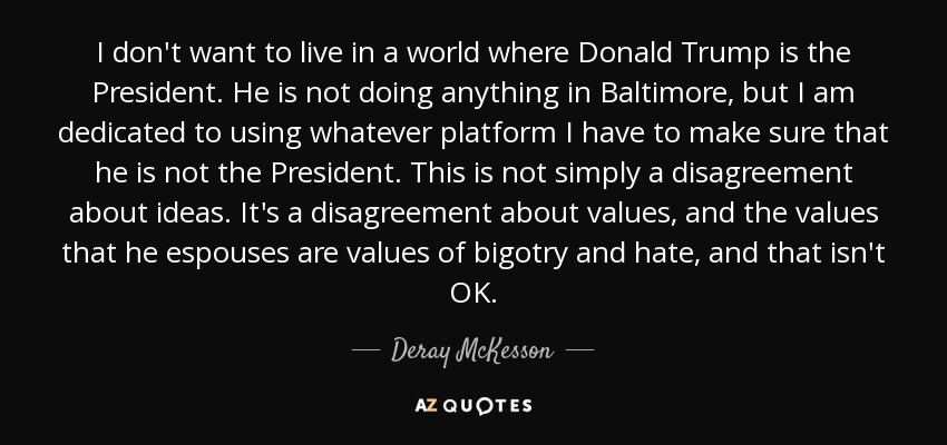 I don't want to live in a world where Donald Trump is the President. He is not doing anything in Baltimore, but I am dedicated to using whatever platform I have to make sure that he is not the President. This is not simply a disagreement about ideas. It's a disagreement about values, and the values that he espouses are values of bigotry and hate, and that isn't OK. - Deray McKesson
