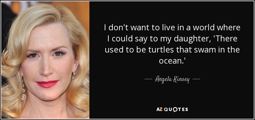 I don't want to live in a world where I could say to my daughter, 'There used to be turtles that swam in the ocean.' - Angela Kinsey