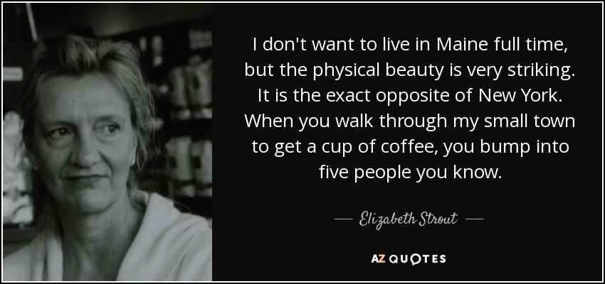 I don't want to live in Maine full time, but the physical beauty is very striking. It is the exact opposite of New York. When you walk through my small town to get a cup of coffee, you bump into five people you know. - Elizabeth Strout