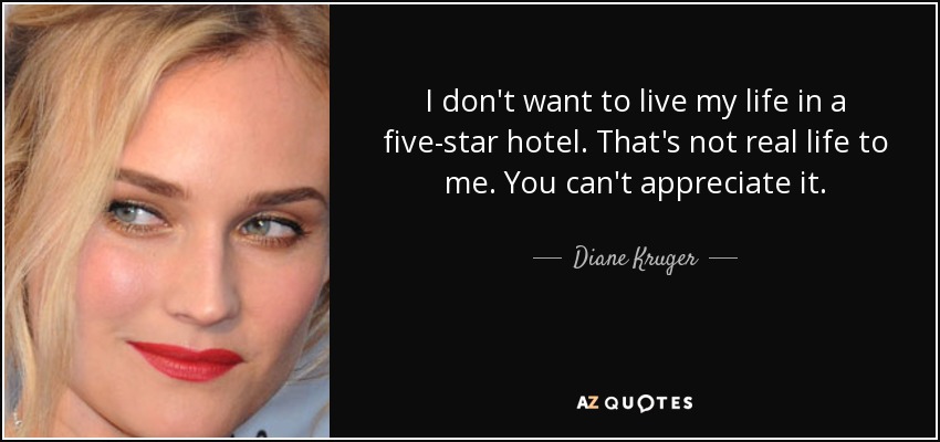 I don't want to live my life in a five-star hotel. That's not real life to me. You can't appreciate it. - Diane Kruger