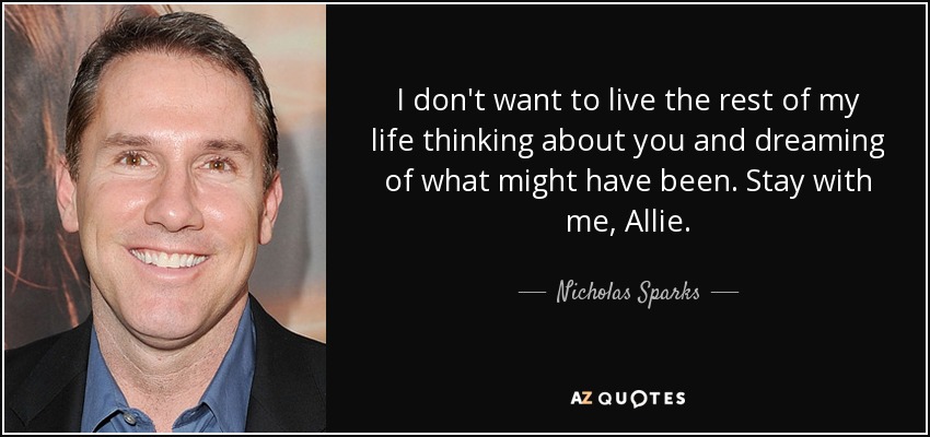 I don't want to live the rest of my life thinking about you and dreaming of what might have been. Stay with me, Allie. - Nicholas Sparks