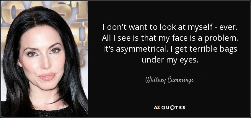 I don't want to look at myself - ever. All I see is that my face is a problem. It's asymmetrical. I get terrible bags under my eyes. - Whitney Cummings