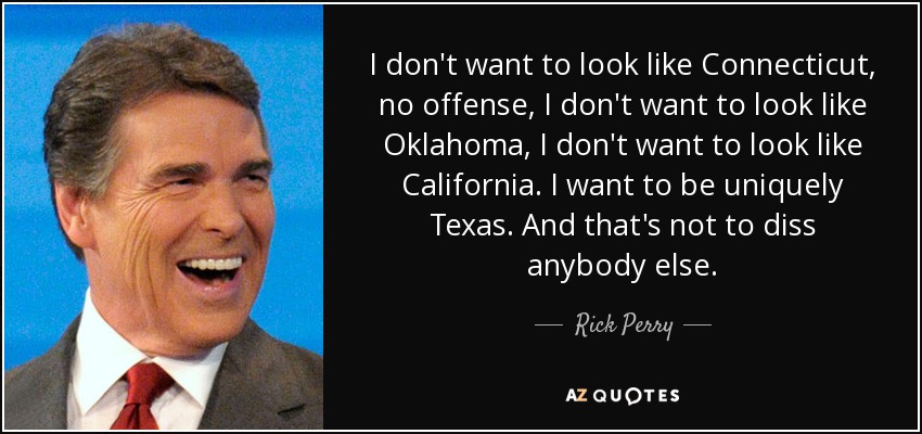 I don't want to look like Connecticut, no offense, I don't want to look like Oklahoma, I don't want to look like California. I want to be uniquely Texas. And that's not to diss anybody else. - Rick Perry