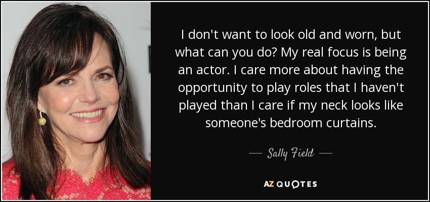 I don't want to look old and worn, but what can you do? My real focus is being an actor. I care more about having the opportunity to play roles that I haven't played than I care if my neck looks like someone's bedroom curtains. - Sally Field