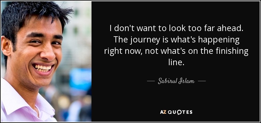 I don't want to look too far ahead. The journey is what's happening right now, not what's on the finishing line. - Sabirul Islam