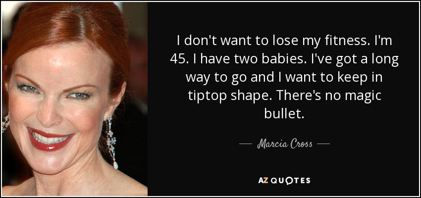 I don't want to lose my fitness. I'm 45. I have two babies. I've got a long way to go and I want to keep in tiptop shape. There's no magic bullet. - Marcia Cross