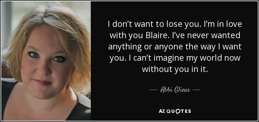 I don’t want to lose you. I’m in love with you Blaire. I’ve never wanted anything or anyone the way I want you. I can’t imagine my world now without you in it. - Abbi Glines