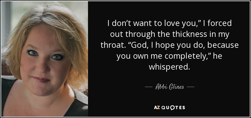 I don’t want to love you,” I forced out through the thickness in my throat. “God, I hope you do, because you own me completely,” he whispered. - Abbi Glines