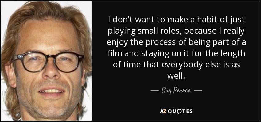 I don't want to make a habit of just playing small roles, because I really enjoy the process of being part of a film and staying on it for the length of time that everybody else is as well. - Guy Pearce