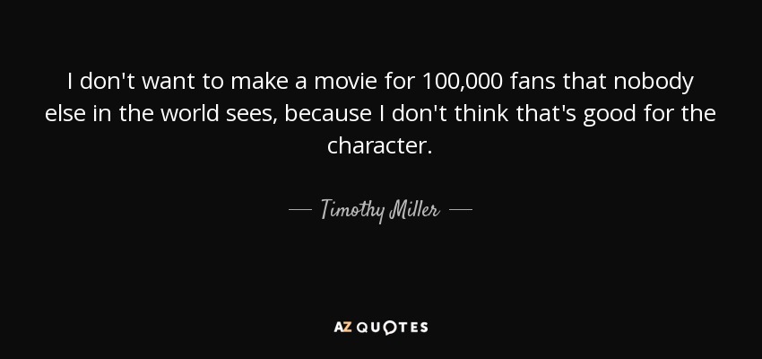 I don't want to make a movie for 100,000 fans that nobody else in the world sees, because I don't think that's good for the character. - Timothy Miller