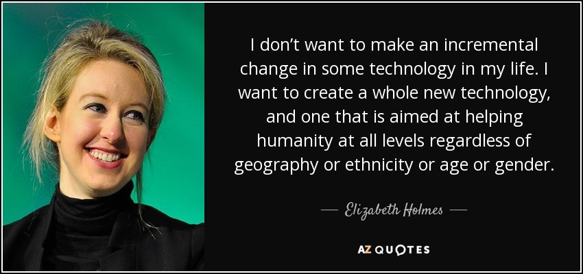 I don’t want to make an incremental change in some technology in my life. I want to create a whole new technology, and one that is aimed at helping humanity at all levels regardless of geography or ethnicity or age or gender. - Elizabeth Holmes