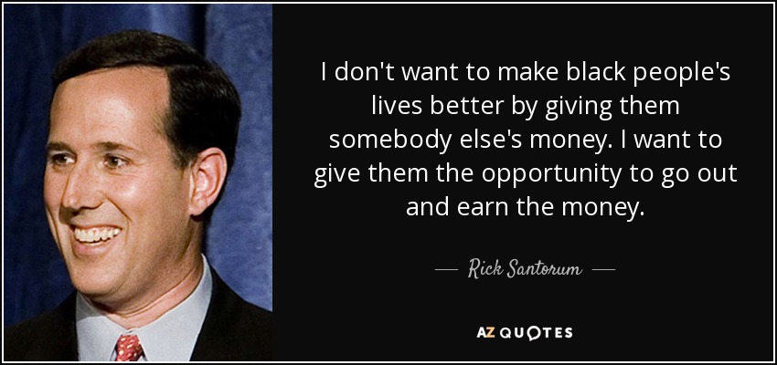 I don't want to make black people's lives better by giving them somebody else's money. I want to give them the opportunity to go out and earn the money. - Rick Santorum