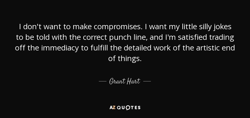 I don't want to make compromises. I want my little silly jokes to be told with the correct punch line, and I'm satisfied trading off the immediacy to fulfill the detailed work of the artistic end of things. - Grant Hart