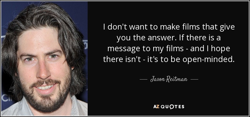 I don't want to make films that give you the answer. If there is a message to my films - and I hope there isn't - it's to be open-minded. - Jason Reitman