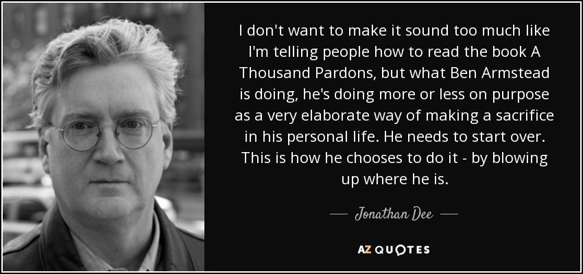 I don't want to make it sound too much like I'm telling people how to read the book A Thousand Pardons, but what Ben Armstead is doing, he's doing more or less on purpose as a very elaborate way of making a sacrifice in his personal life. He needs to start over. This is how he chooses to do it - by blowing up where he is. - Jonathan Dee