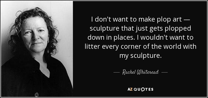 I don't want to make plop art — sculpture that just gets plopped down in places. I wouldn't want to litter every corner of the world with my sculpture. - Rachel Whiteread