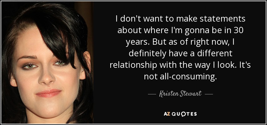 I don't want to make statements about where I'm gonna be in 30 years. But as of right now, I definitely have a different relationship with the way I look. It's not all-consuming. - Kristen Stewart