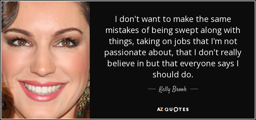 I don't want to make the same mistakes of being swept along with things, taking on jobs that I'm not passionate about, that I don't really believe in but that everyone says I should do. - Kelly Brook