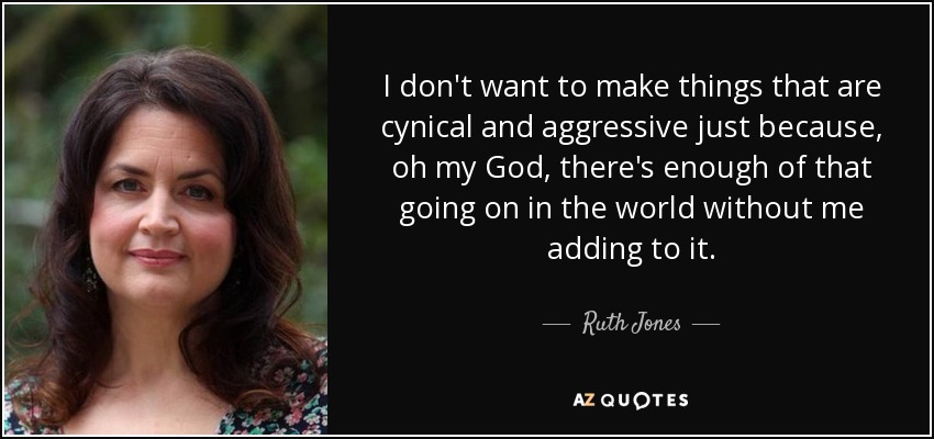 I don't want to make things that are cynical and aggressive just because, oh my God, there's enough of that going on in the world without me adding to it. - Ruth Jones