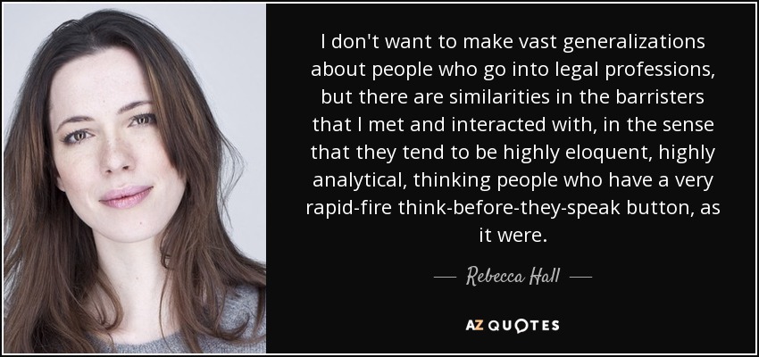 I don't want to make vast generalizations about people who go into legal professions, but there are similarities in the barristers that I met and interacted with, in the sense that they tend to be highly eloquent, highly analytical, thinking people who have a very rapid-fire think-before-they-speak button, as it were. - Rebecca Hall
