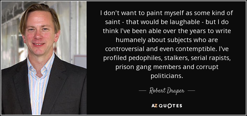 I don't want to paint myself as some kind of saint - that would be laughable - but I do think I've been able over the years to write humanely about subjects who are controversial and even contemptible. I've profiled pedophiles, stalkers, serial rapists, prison gang members and corrupt politicians. - Robert Draper