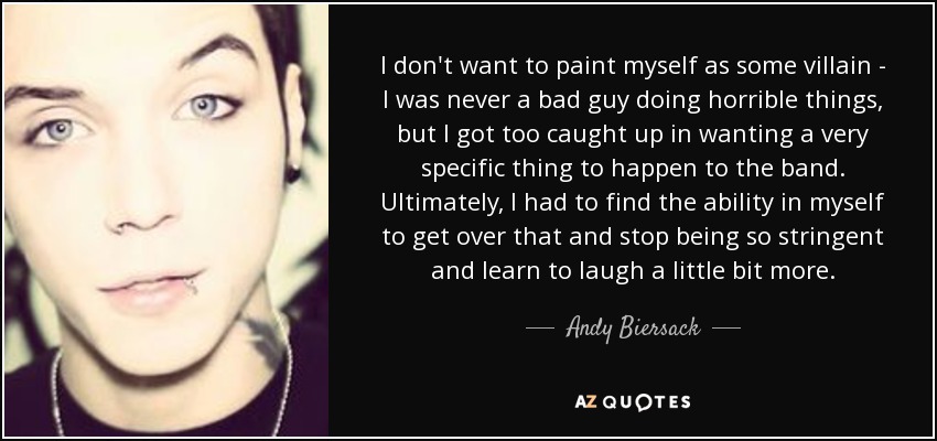 I don't want to paint myself as some villain - I was never a bad guy doing horrible things, but I got too caught up in wanting a very specific thing to happen to the band. Ultimately, I had to find the ability in myself to get over that and stop being so stringent and learn to laugh a little bit more. - Andy Biersack