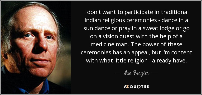 I don't want to participate in traditional Indian religious ceremonies - dance in a sun dance or pray in a sweat lodge or go on a vision quest with the help of a medicine man. The power of these ceremonies has an appeal, but I'm content with what little religion I already have. - Ian Frazier