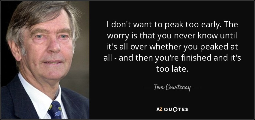 I don't want to peak too early. The worry is that you never know until it's all over whether you peaked at all - and then you're finished and it's too late. - Tom Courtenay