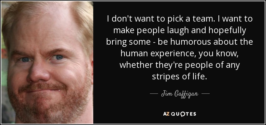 I don't want to pick a team. I want to make people laugh and hopefully bring some - be humorous about the human experience, you know, whether they're people of any stripes of life. - Jim Gaffigan