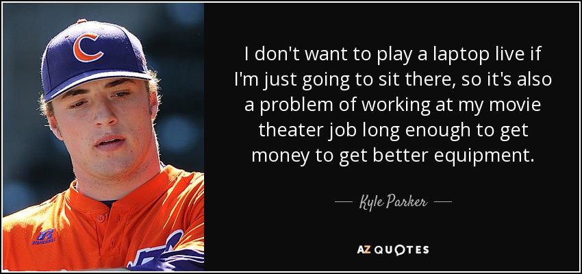 I don't want to play a laptop live if I'm just going to sit there, so it's also a problem of working at my movie theater job long enough to get money to get better equipment. - Kyle Parker
