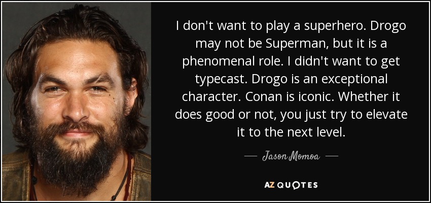 I don't want to play a superhero. Drogo may not be Superman, but it is a phenomenal role. I didn't want to get typecast. Drogo is an exceptional character. Conan is iconic. Whether it does good or not, you just try to elevate it to the next level. - Jason Momoa