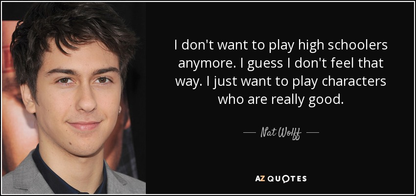 I don't want to play high schoolers anymore. I guess I don't feel that way. I just want to play characters who are really good. - Nat Wolff